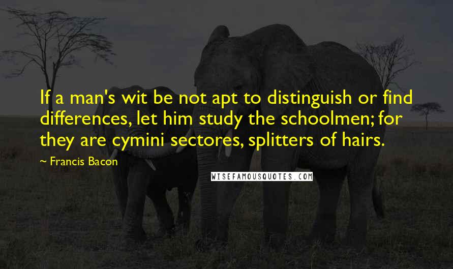 Francis Bacon Quotes: If a man's wit be not apt to distinguish or find differences, let him study the schoolmen; for they are cymini sectores, splitters of hairs.