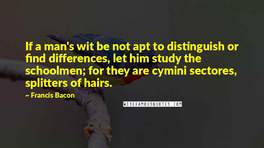 Francis Bacon Quotes: If a man's wit be not apt to distinguish or find differences, let him study the schoolmen; for they are cymini sectores, splitters of hairs.