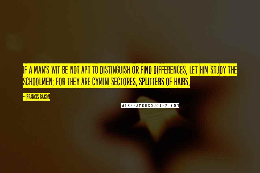 Francis Bacon Quotes: If a man's wit be not apt to distinguish or find differences, let him study the schoolmen; for they are cymini sectores, splitters of hairs.