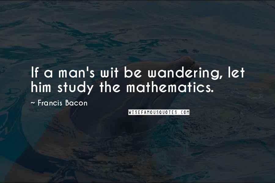 Francis Bacon Quotes: If a man's wit be wandering, let him study the mathematics.
