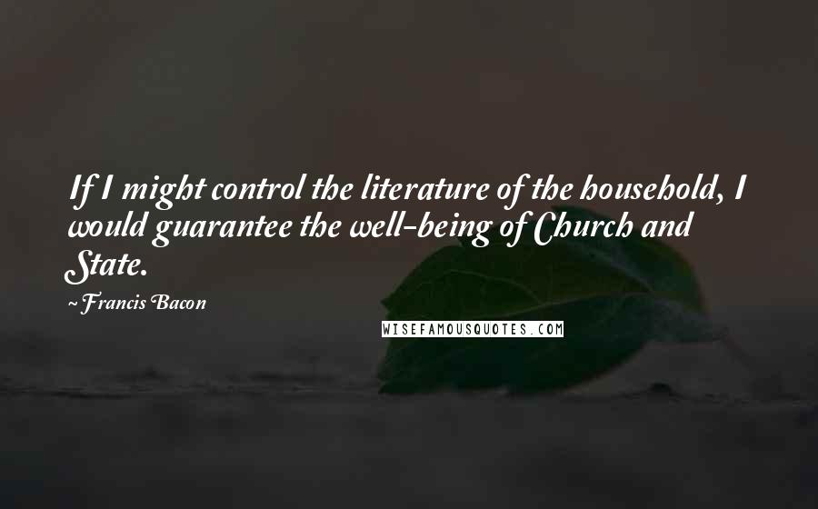 Francis Bacon Quotes: If I might control the literature of the household, I would guarantee the well-being of Church and State.