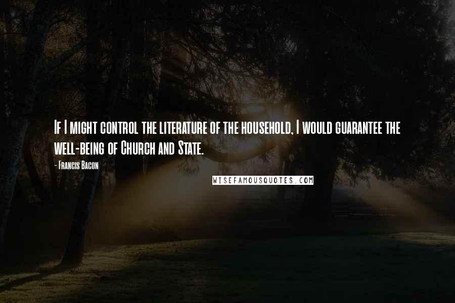 Francis Bacon Quotes: If I might control the literature of the household, I would guarantee the well-being of Church and State.