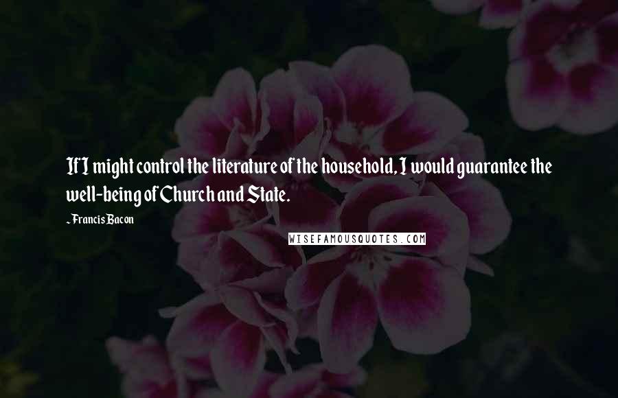 Francis Bacon Quotes: If I might control the literature of the household, I would guarantee the well-being of Church and State.