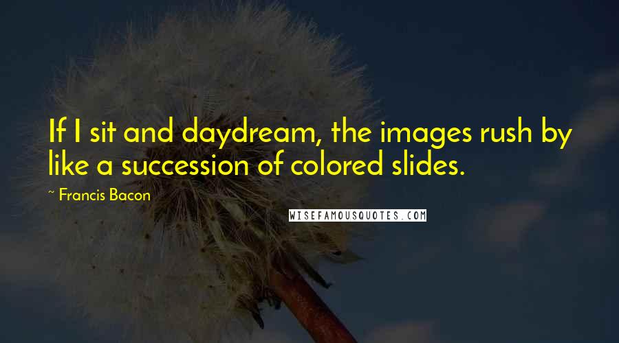 Francis Bacon Quotes: If I sit and daydream, the images rush by like a succession of colored slides.