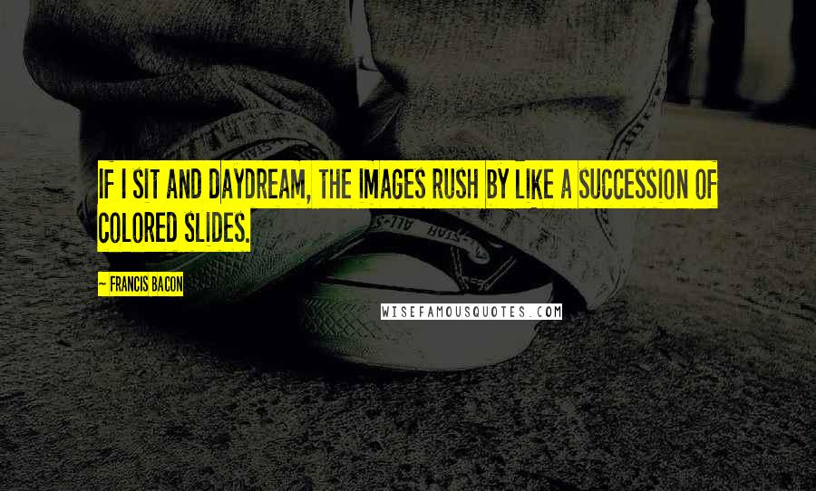Francis Bacon Quotes: If I sit and daydream, the images rush by like a succession of colored slides.