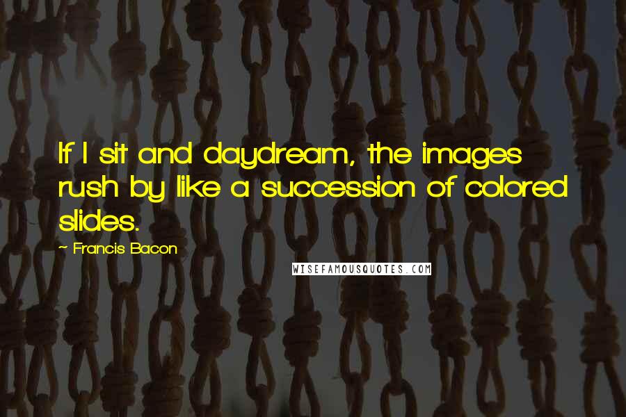 Francis Bacon Quotes: If I sit and daydream, the images rush by like a succession of colored slides.
