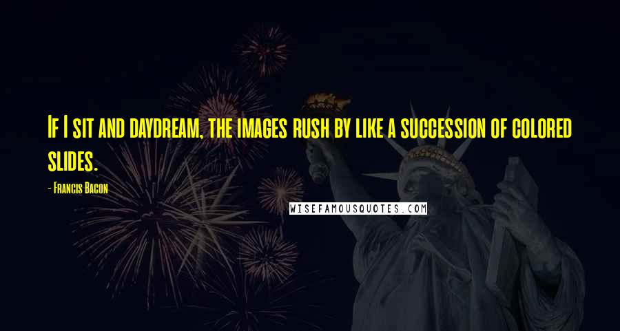 Francis Bacon Quotes: If I sit and daydream, the images rush by like a succession of colored slides.