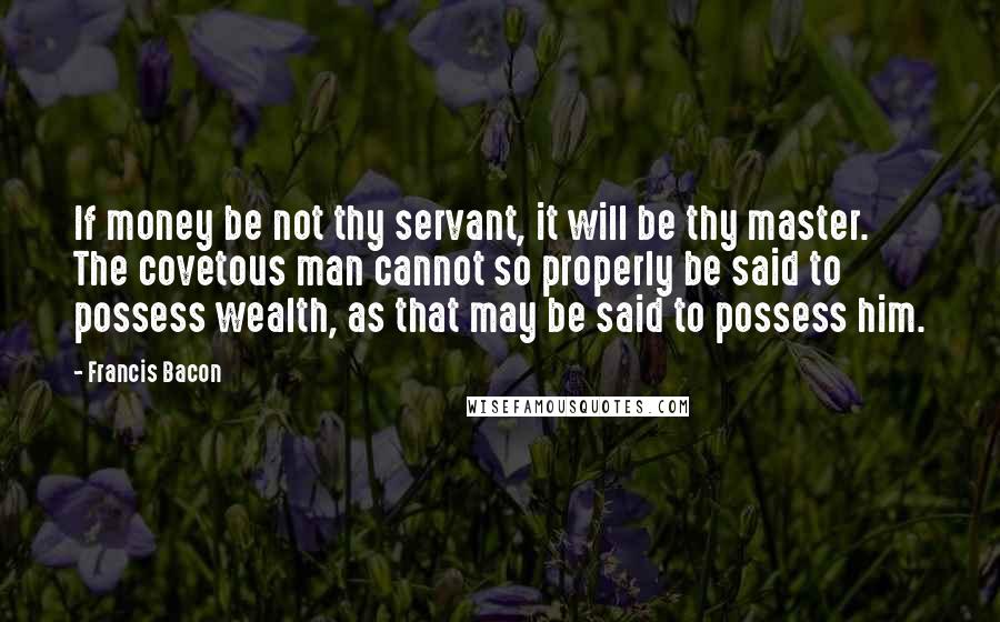 Francis Bacon Quotes: If money be not thy servant, it will be thy master. The covetous man cannot so properly be said to possess wealth, as that may be said to possess him.