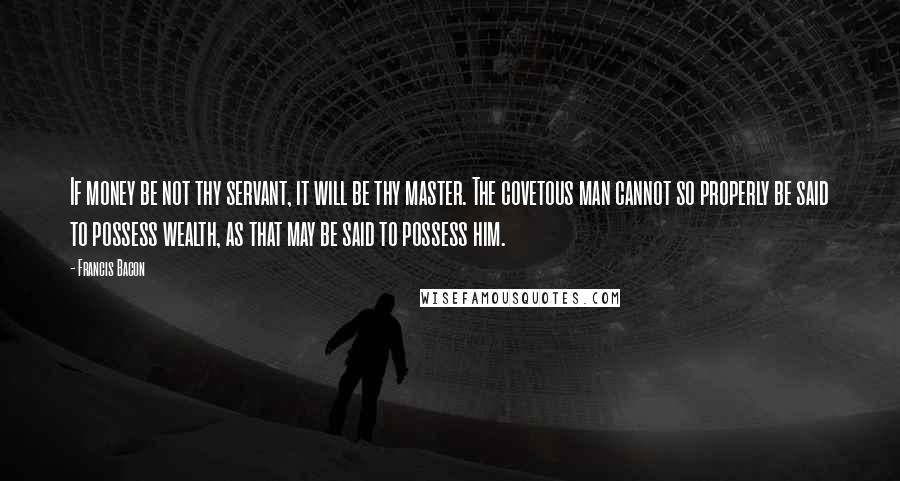 Francis Bacon Quotes: If money be not thy servant, it will be thy master. The covetous man cannot so properly be said to possess wealth, as that may be said to possess him.