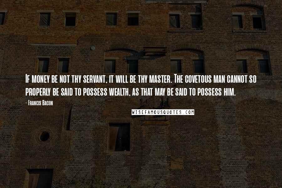 Francis Bacon Quotes: If money be not thy servant, it will be thy master. The covetous man cannot so properly be said to possess wealth, as that may be said to possess him.