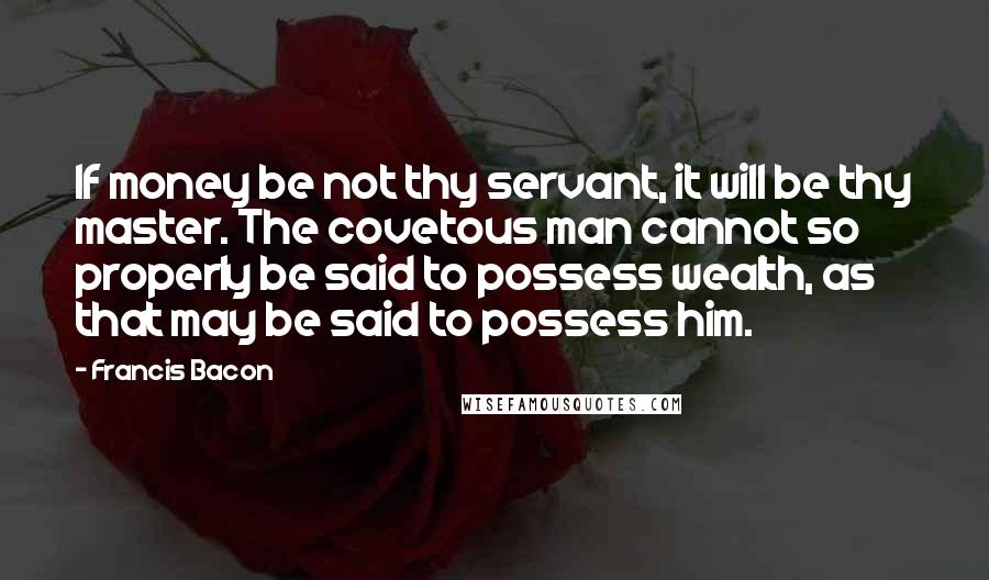 Francis Bacon Quotes: If money be not thy servant, it will be thy master. The covetous man cannot so properly be said to possess wealth, as that may be said to possess him.