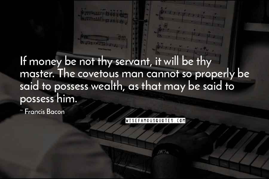 Francis Bacon Quotes: If money be not thy servant, it will be thy master. The covetous man cannot so properly be said to possess wealth, as that may be said to possess him.