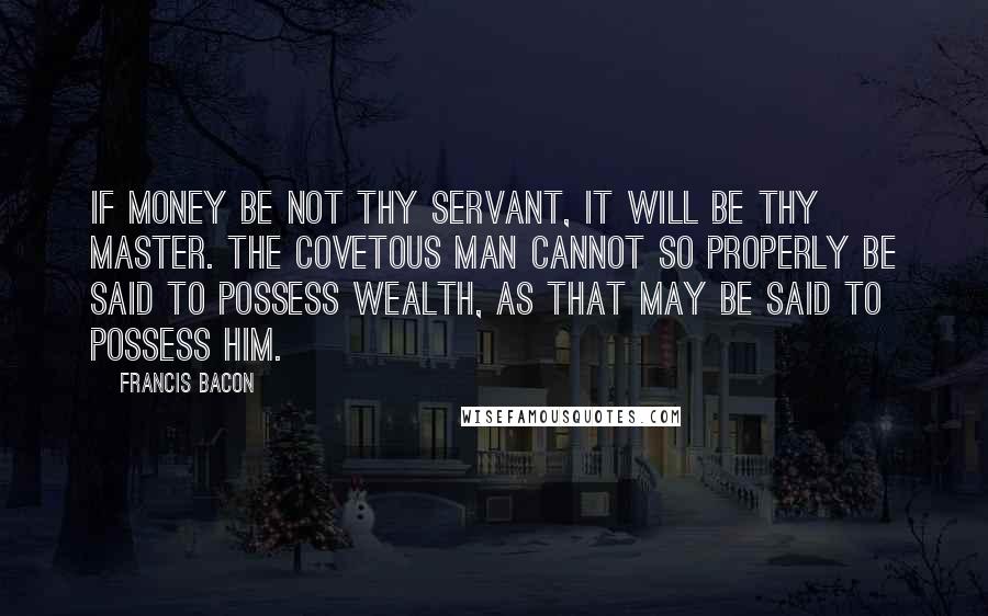 Francis Bacon Quotes: If money be not thy servant, it will be thy master. The covetous man cannot so properly be said to possess wealth, as that may be said to possess him.