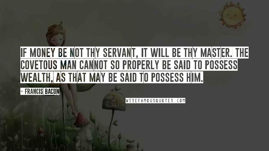 Francis Bacon Quotes: If money be not thy servant, it will be thy master. The covetous man cannot so properly be said to possess wealth, as that may be said to possess him.