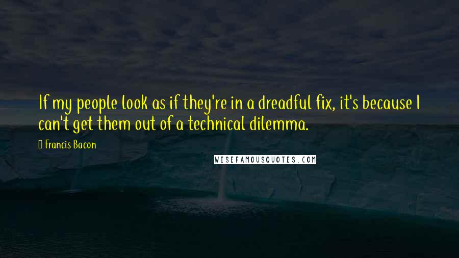 Francis Bacon Quotes: If my people look as if they're in a dreadful fix, it's because I can't get them out of a technical dilemma.