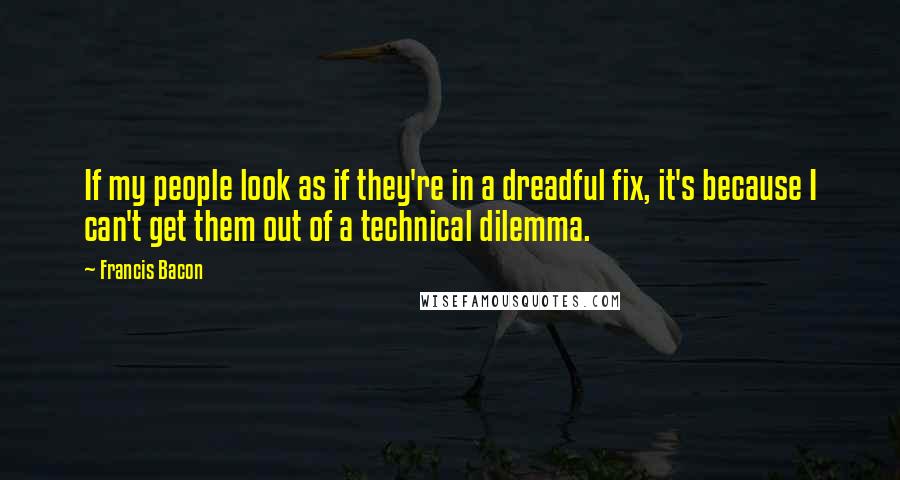 Francis Bacon Quotes: If my people look as if they're in a dreadful fix, it's because I can't get them out of a technical dilemma.