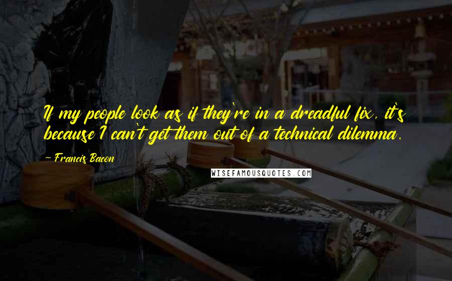 Francis Bacon Quotes: If my people look as if they're in a dreadful fix, it's because I can't get them out of a technical dilemma.