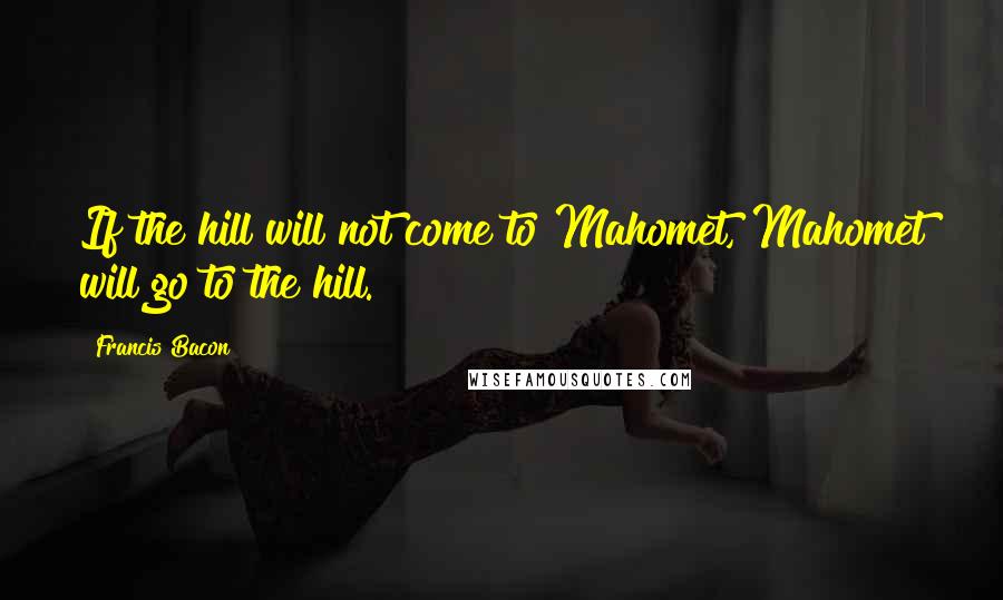 Francis Bacon Quotes: If the hill will not come to Mahomet, Mahomet will go to the hill.