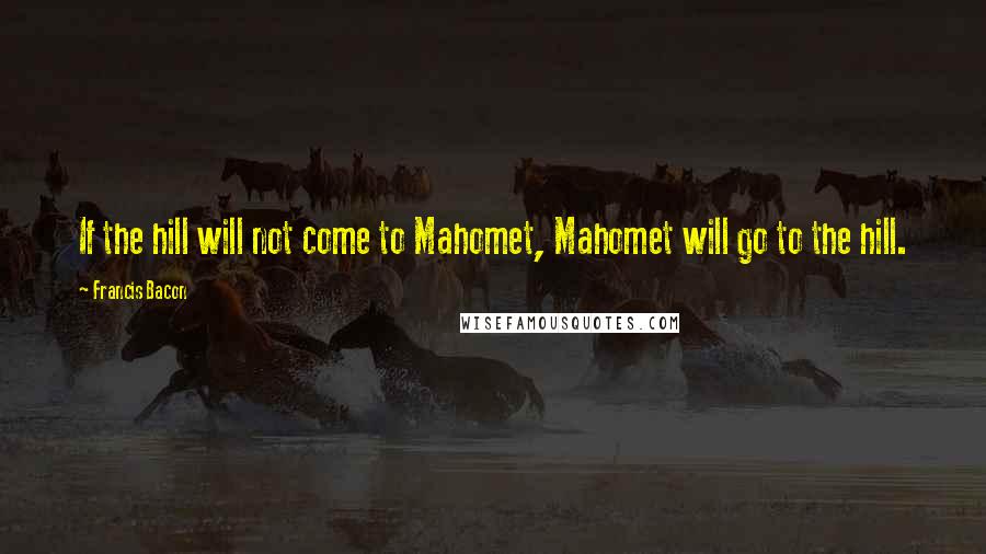 Francis Bacon Quotes: If the hill will not come to Mahomet, Mahomet will go to the hill.
