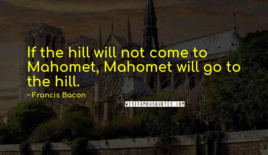 Francis Bacon Quotes: If the hill will not come to Mahomet, Mahomet will go to the hill.