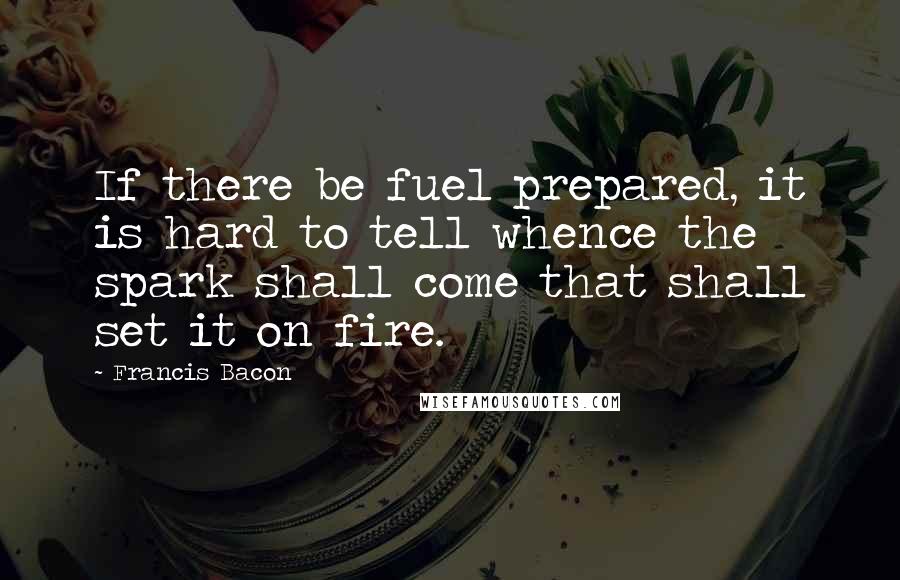 Francis Bacon Quotes: If there be fuel prepared, it is hard to tell whence the spark shall come that shall set it on fire.