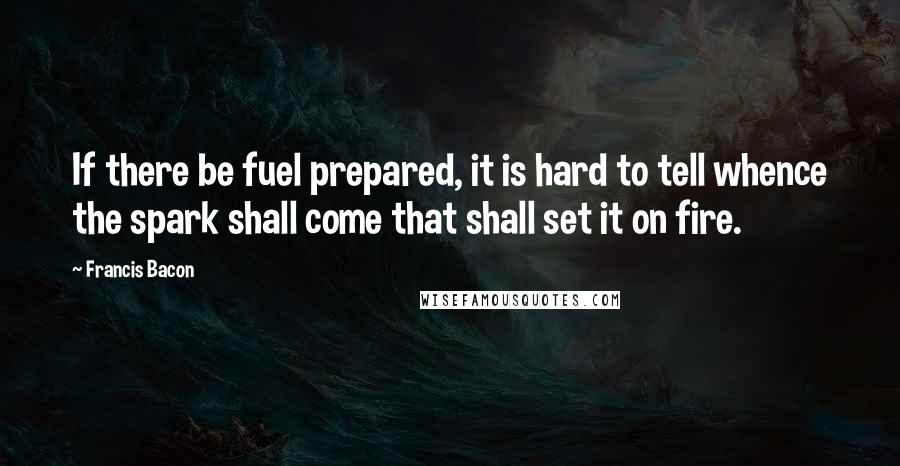 Francis Bacon Quotes: If there be fuel prepared, it is hard to tell whence the spark shall come that shall set it on fire.