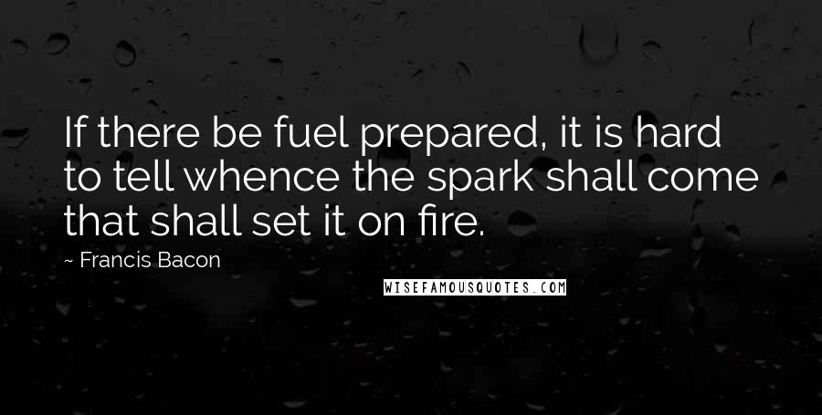 Francis Bacon Quotes: If there be fuel prepared, it is hard to tell whence the spark shall come that shall set it on fire.