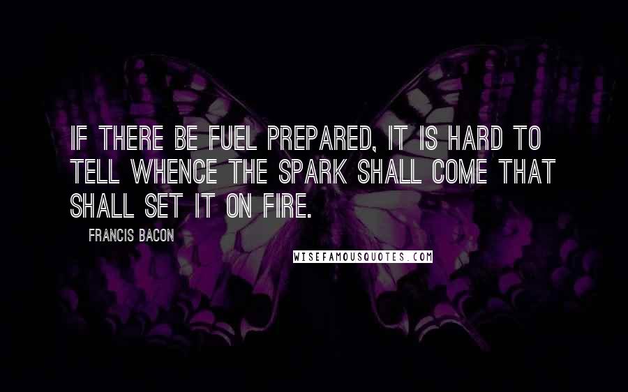 Francis Bacon Quotes: If there be fuel prepared, it is hard to tell whence the spark shall come that shall set it on fire.