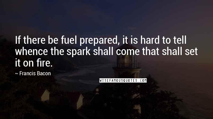 Francis Bacon Quotes: If there be fuel prepared, it is hard to tell whence the spark shall come that shall set it on fire.