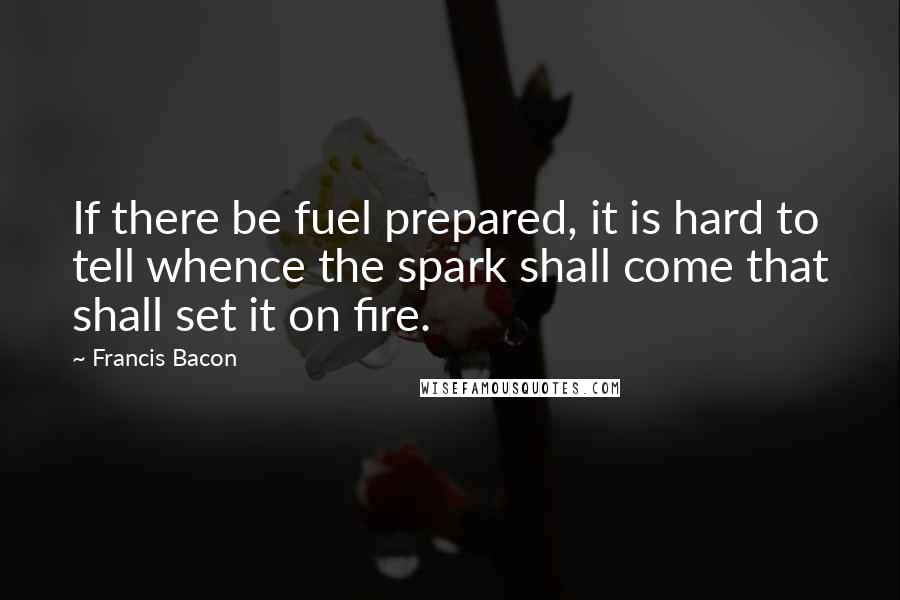 Francis Bacon Quotes: If there be fuel prepared, it is hard to tell whence the spark shall come that shall set it on fire.