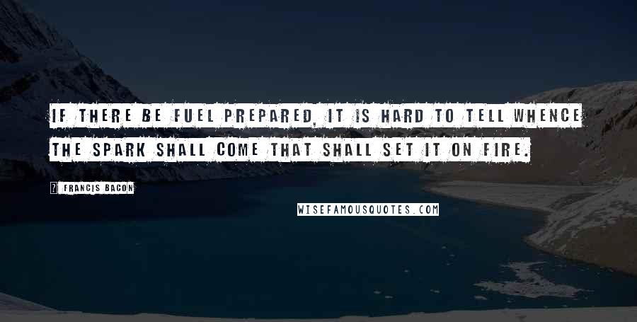 Francis Bacon Quotes: If there be fuel prepared, it is hard to tell whence the spark shall come that shall set it on fire.