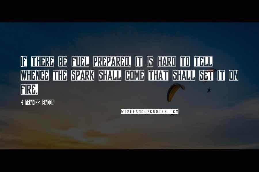 Francis Bacon Quotes: If there be fuel prepared, it is hard to tell whence the spark shall come that shall set it on fire.