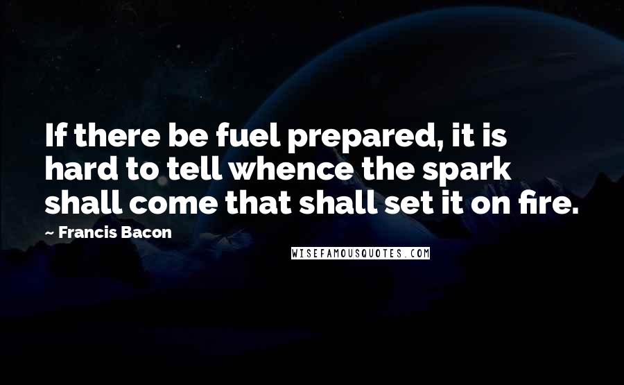 Francis Bacon Quotes: If there be fuel prepared, it is hard to tell whence the spark shall come that shall set it on fire.