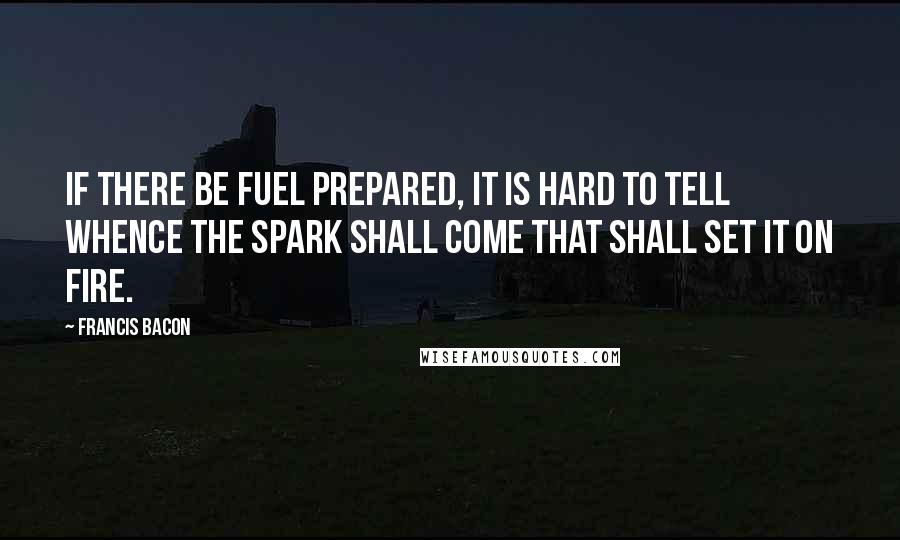 Francis Bacon Quotes: If there be fuel prepared, it is hard to tell whence the spark shall come that shall set it on fire.