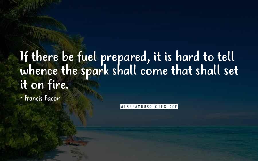 Francis Bacon Quotes: If there be fuel prepared, it is hard to tell whence the spark shall come that shall set it on fire.