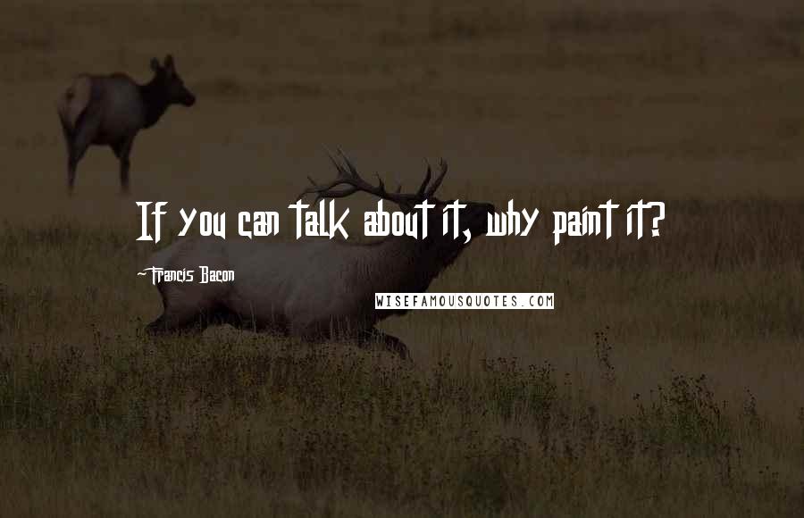 Francis Bacon Quotes: If you can talk about it, why paint it?