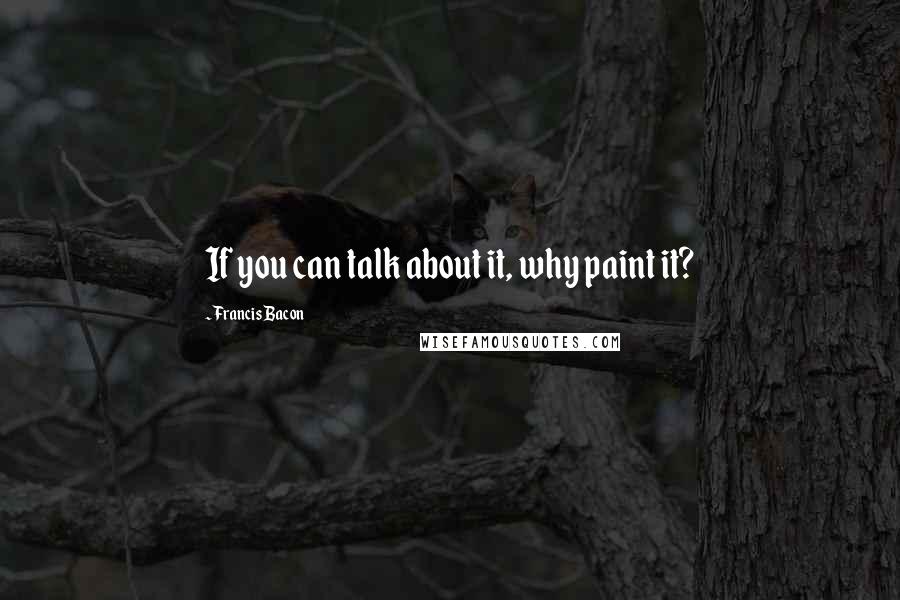 Francis Bacon Quotes: If you can talk about it, why paint it?