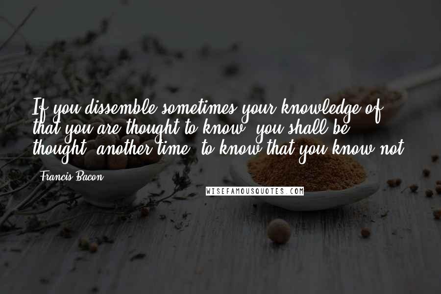Francis Bacon Quotes: If you dissemble sometimes your knowledge of that you are thought to know, you shall be thought, another time, to know that you know not.