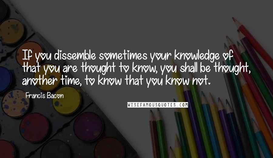 Francis Bacon Quotes: If you dissemble sometimes your knowledge of that you are thought to know, you shall be thought, another time, to know that you know not.