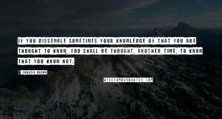 Francis Bacon Quotes: If you dissemble sometimes your knowledge of that you are thought to know, you shall be thought, another time, to know that you know not.