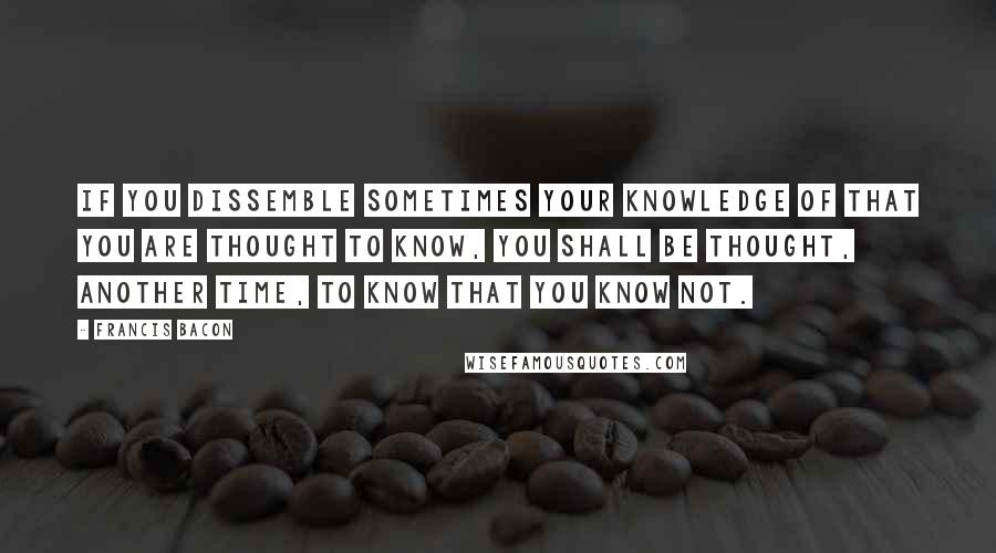 Francis Bacon Quotes: If you dissemble sometimes your knowledge of that you are thought to know, you shall be thought, another time, to know that you know not.