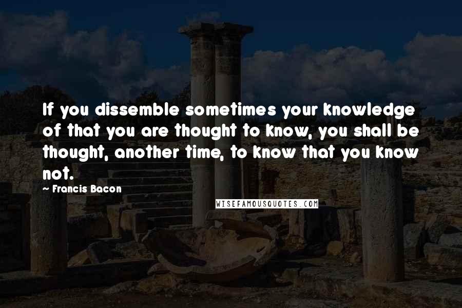 Francis Bacon Quotes: If you dissemble sometimes your knowledge of that you are thought to know, you shall be thought, another time, to know that you know not.