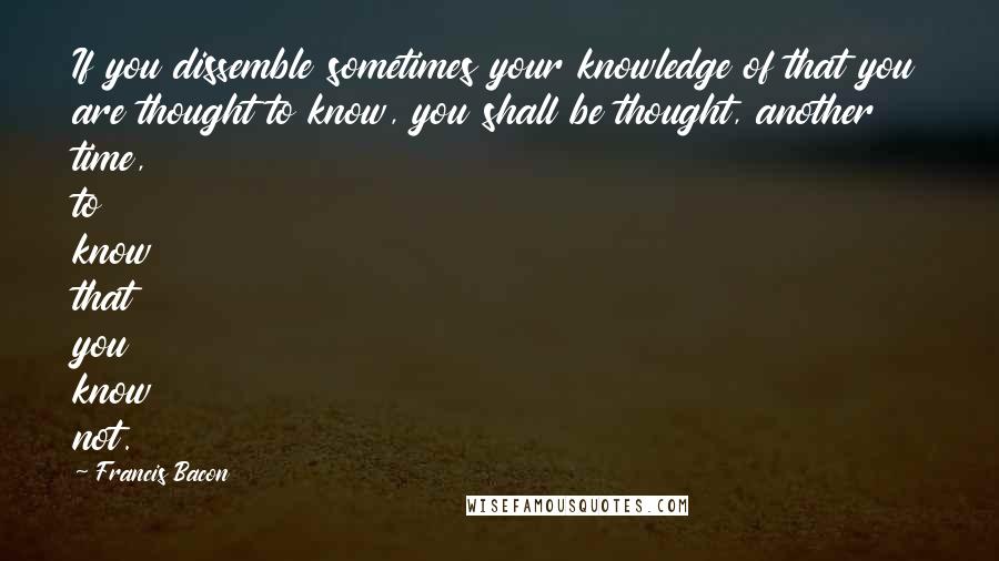 Francis Bacon Quotes: If you dissemble sometimes your knowledge of that you are thought to know, you shall be thought, another time, to know that you know not.