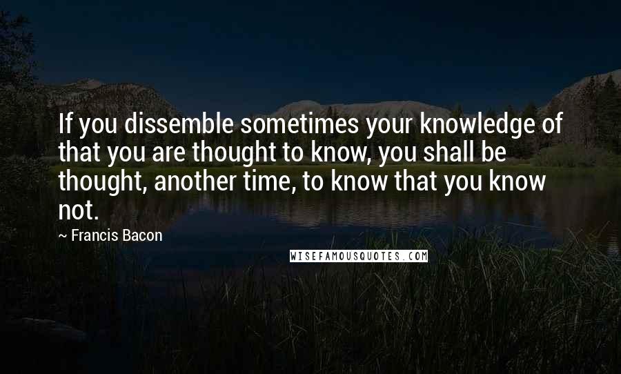 Francis Bacon Quotes: If you dissemble sometimes your knowledge of that you are thought to know, you shall be thought, another time, to know that you know not.