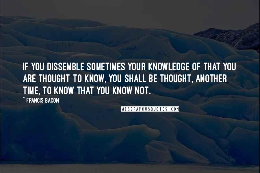 Francis Bacon Quotes: If you dissemble sometimes your knowledge of that you are thought to know, you shall be thought, another time, to know that you know not.