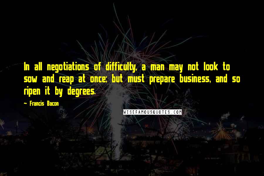 Francis Bacon Quotes: In all negotiations of difficulty, a man may not look to sow and reap at once; but must prepare business, and so ripen it by degrees.