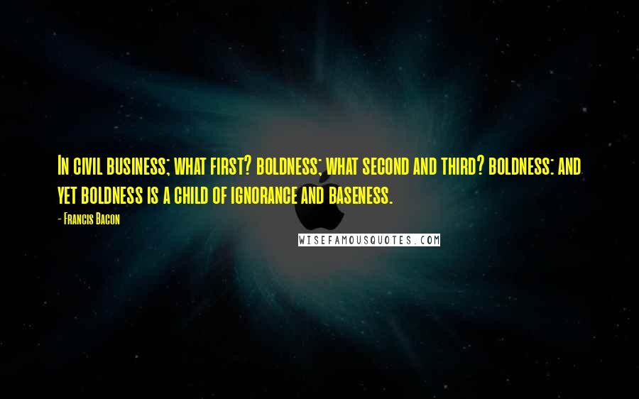 Francis Bacon Quotes: In civil business; what first? boldness; what second and third? boldness: and yet boldness is a child of ignorance and baseness.