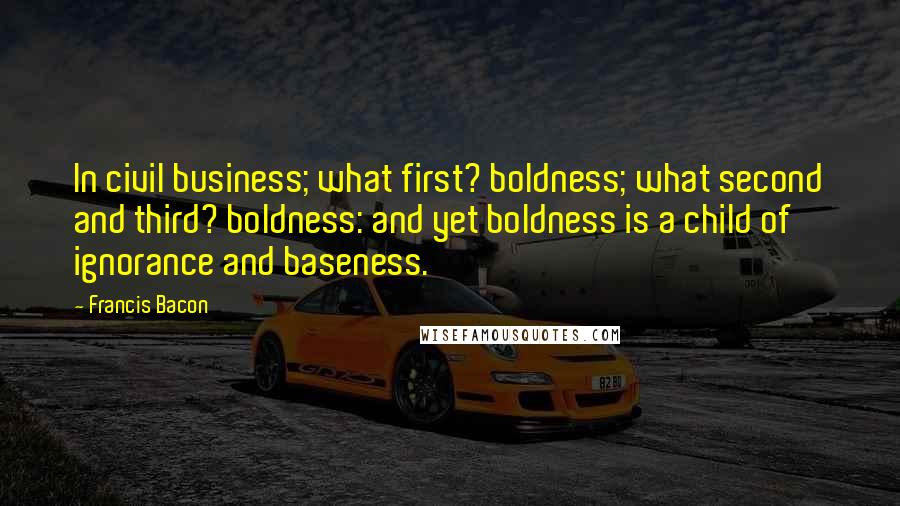 Francis Bacon Quotes: In civil business; what first? boldness; what second and third? boldness: and yet boldness is a child of ignorance and baseness.