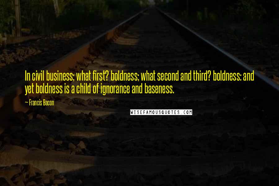 Francis Bacon Quotes: In civil business; what first? boldness; what second and third? boldness: and yet boldness is a child of ignorance and baseness.