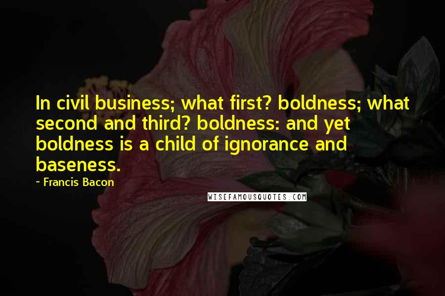 Francis Bacon Quotes: In civil business; what first? boldness; what second and third? boldness: and yet boldness is a child of ignorance and baseness.